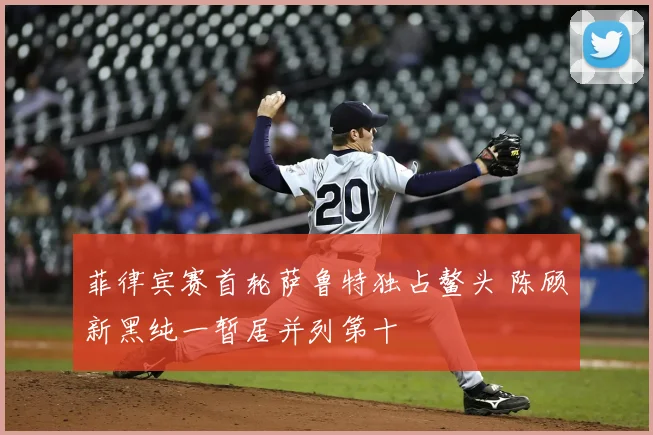 菲律宾赛首轮萨鲁特独占鳌头 陈顾新黑纯一暂居并列第十