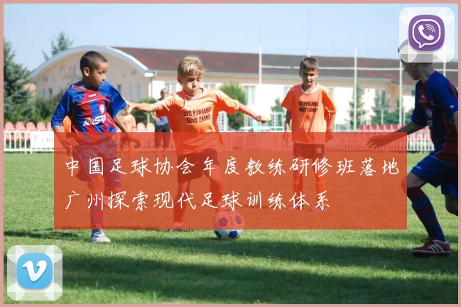中国足球协会年度教练研修班落地广州探索现代足球训练体系