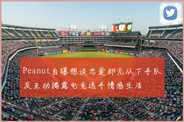 Peanut自曝想谈恋爱却无从下手队友互动揭露电竞选手情感生活