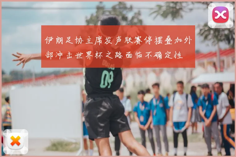 伊朗足协主席发声联赛停摆叠加外部冲击世界杯之路面临不确定性