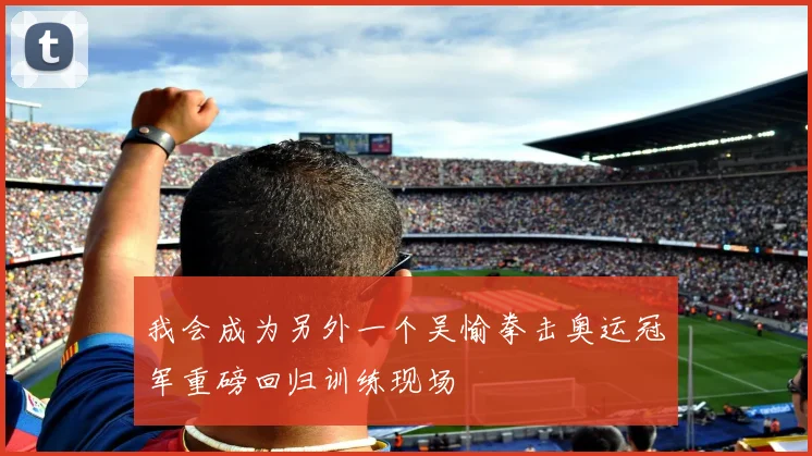 我会成为另外一个吴愉拳击奥运冠军重磅回归训练现场