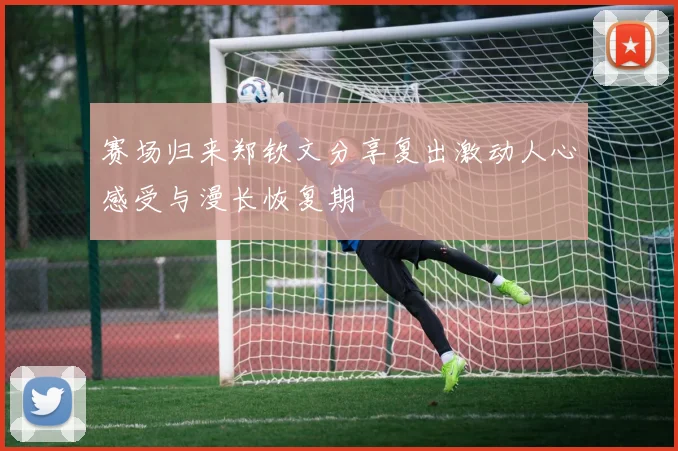 赛场归来郑钦文分享复出激动人心感受与漫长恢复期