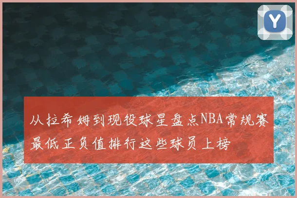 从拉希姆到现役球星盘点NBA常规赛最低正负值排行这些球员上榜