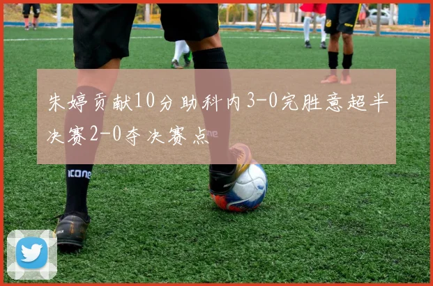 朱婷贡献10分助科内3-0完胜意超半决赛2-0夺决赛点