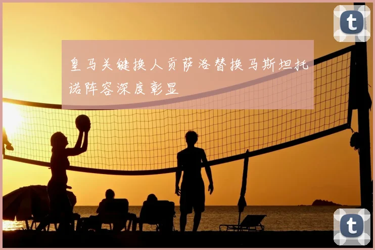 皇马关键换人贡萨洛替换马斯坦托诺阵容深度彰显