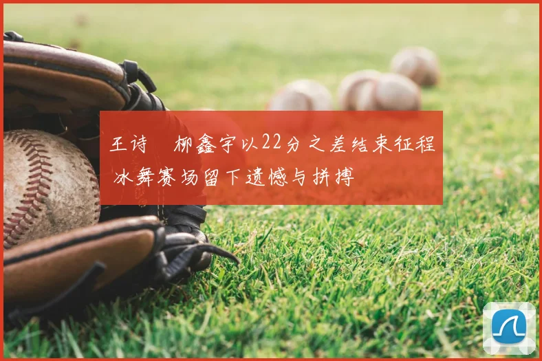 王诗玥柳鑫宇以22分之差结束征程 冰舞赛场留下遗憾与拼搏