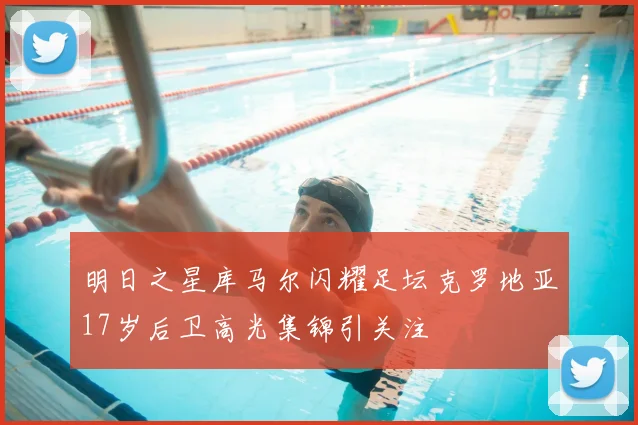 明日之星库马尔闪耀足坛克罗地亚17岁后卫高光集锦引关注