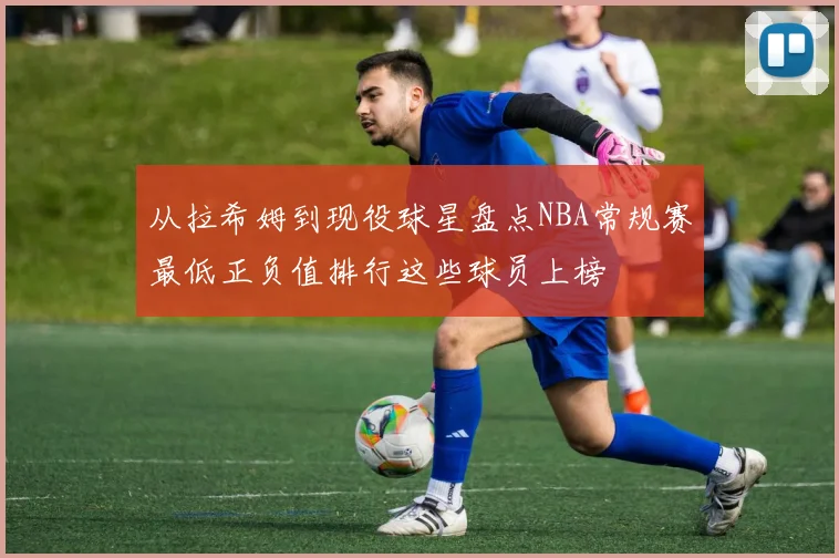 从拉希姆到现役球星盘点NBA常规赛最低正负值排行这些球员上榜