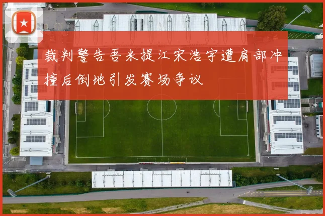 裁判警告吾米提江宋浩宇遭肩部冲撞后倒地引发赛场争议